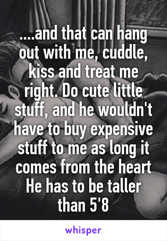 ....and that can hang out with me, cuddle, kiss and treat me right. Do cute little stuff, and he wouldn't have to buy expensive stuff to me as long it comes from the heart He has to be taller than 5'8