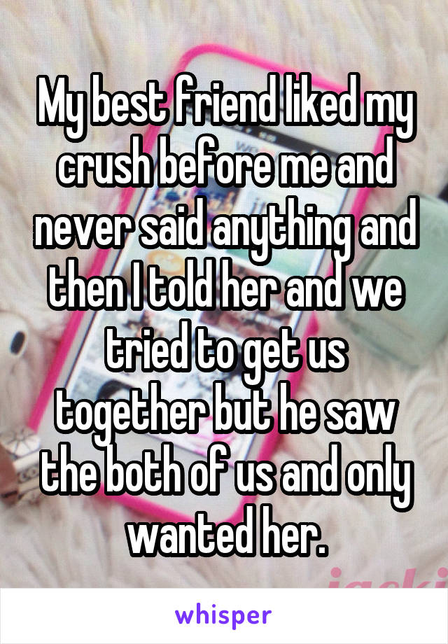 My best friend liked my crush before me and never said anything and then I told her and we tried to get us together but he saw the both of us and only wanted her.