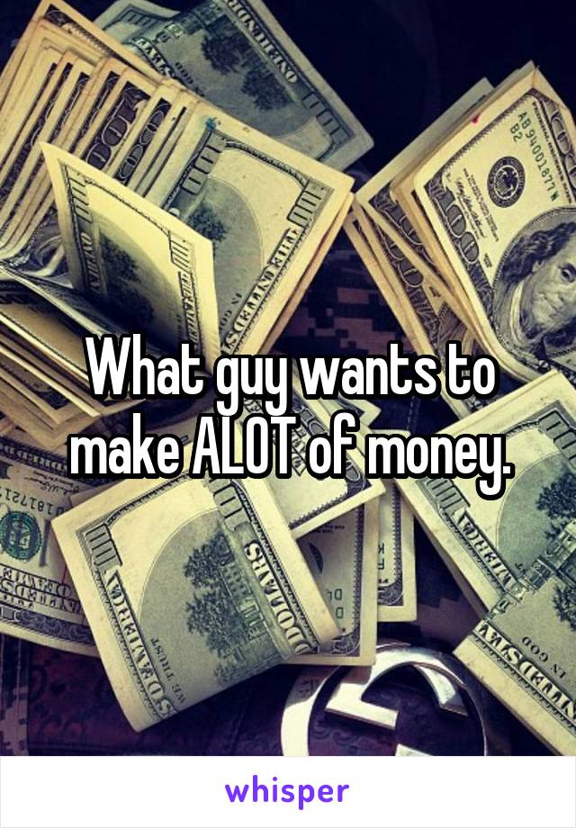 What guy wants to make ALOT of money.