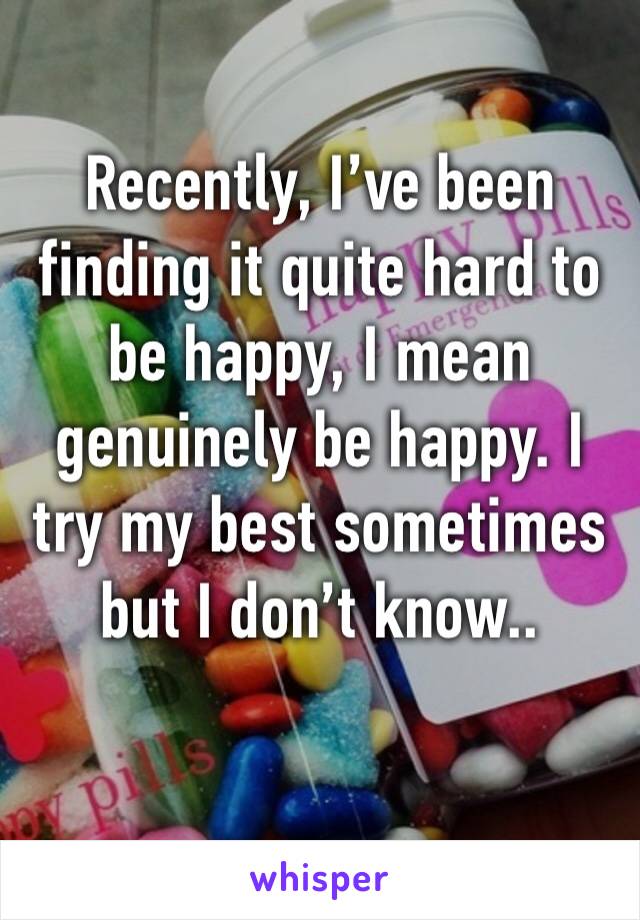 Recently, I’ve been finding it quite hard to be happy, I mean genuinely be happy. I try my best sometimes but I don’t know..