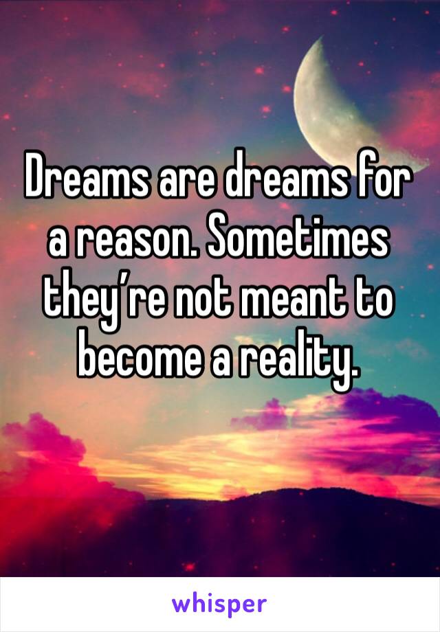 Dreams are dreams for a reason. Sometimes they’re not meant to become a reality.