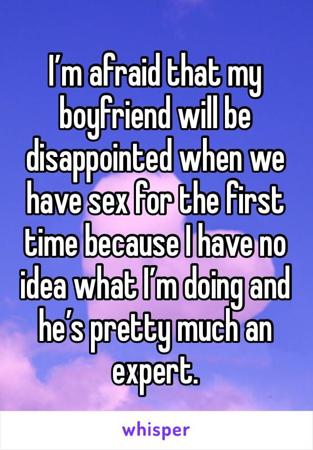 I’m afraid that my boyfriend will be disappointed when we have sex for the first time because I have no idea what I’m doing and he’s pretty much an expert.