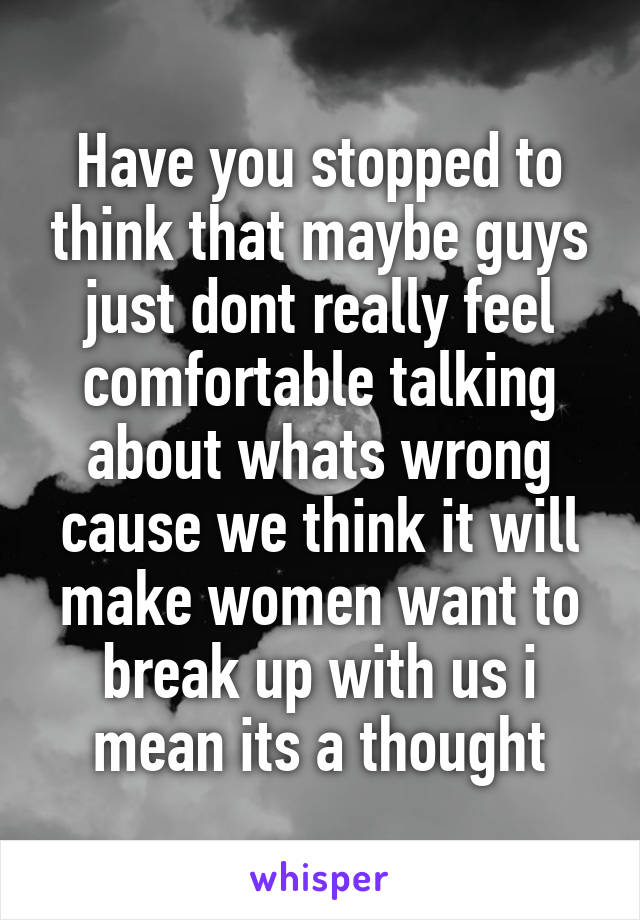 Have you stopped to think that maybe guys just dont really feel comfortable talking about whats wrong cause we think it will make women want to break up with us i mean its a thought