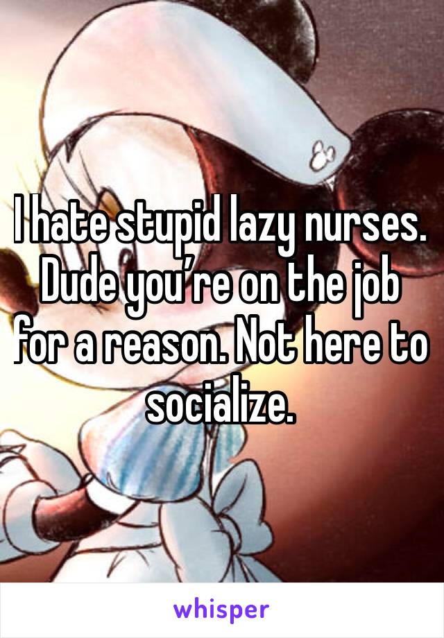 I hate stupid lazy nurses. Dude you’re on the job for a reason. Not here to socialize. 