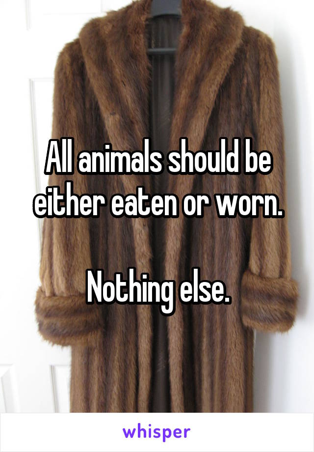 All animals should be either eaten or worn.

Nothing else.