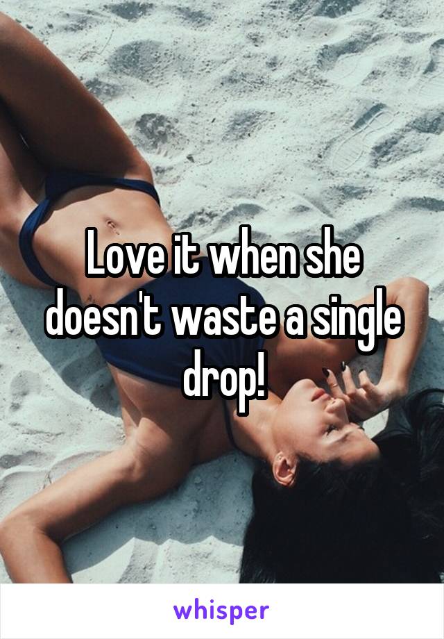 Love it when she doesn't waste a single drop!