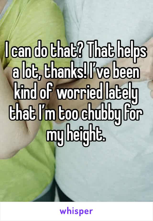 I can do that? That helps a lot, thanks! I’ve been kind of worried lately that I’m too chubby for my height.