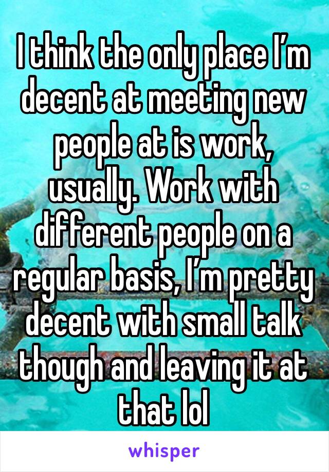 I think the only place I’m decent at meeting new people at is work, usually. Work with different people on a regular basis, I’m pretty decent with small talk though and leaving it at that lol