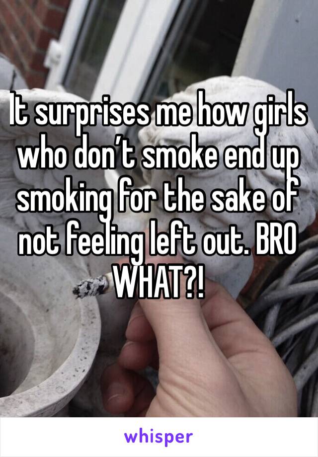 It surprises me how girls who don’t smoke end up smoking for the sake of not feeling left out. BRO WHAT?! 