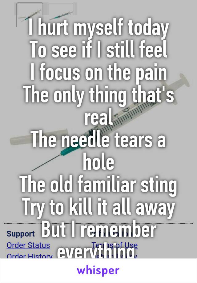 I hurt myself today
To see if I still feel
I focus on the pain
The only thing that's real
The needle tears a hole
The old familiar sting
Try to kill it all away
But I remember everything 