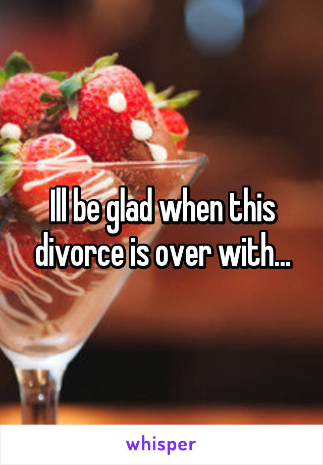 Ill be glad when this divorce is over with...