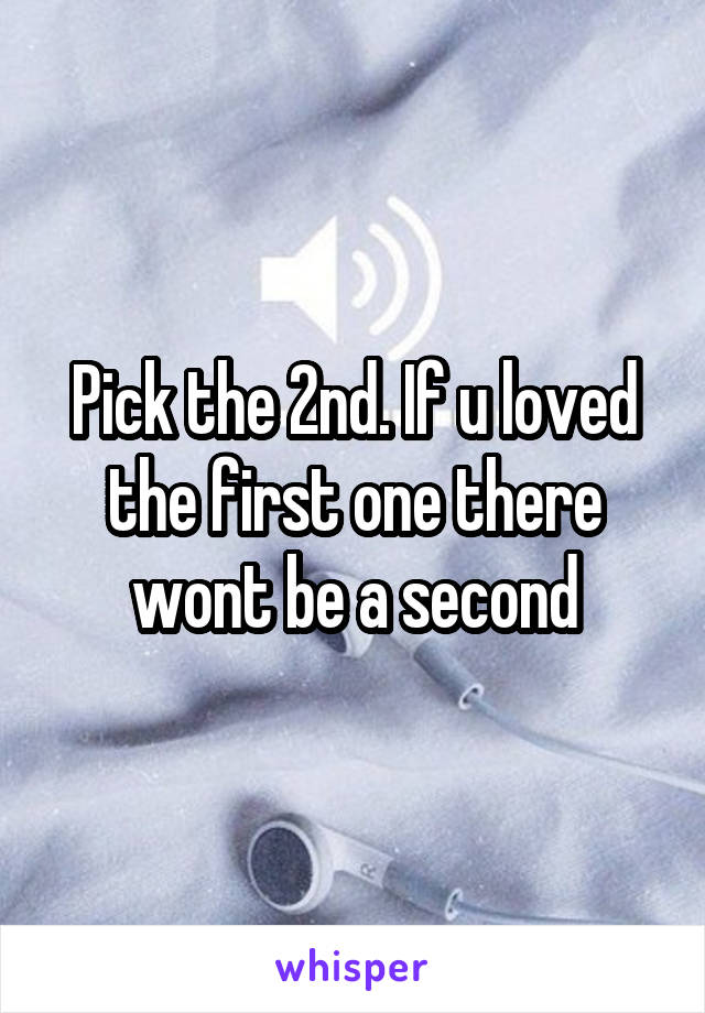 Pick the 2nd. If u loved the first one there wont be a second