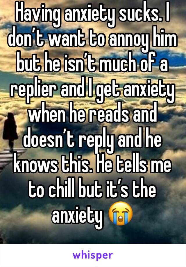 Having anxiety sucks. I don’t want to annoy him but he isn’t much of a replier and I get anxiety when he reads and doesn’t reply and he knows this. He tells me to chill but it’s the anxiety 😭