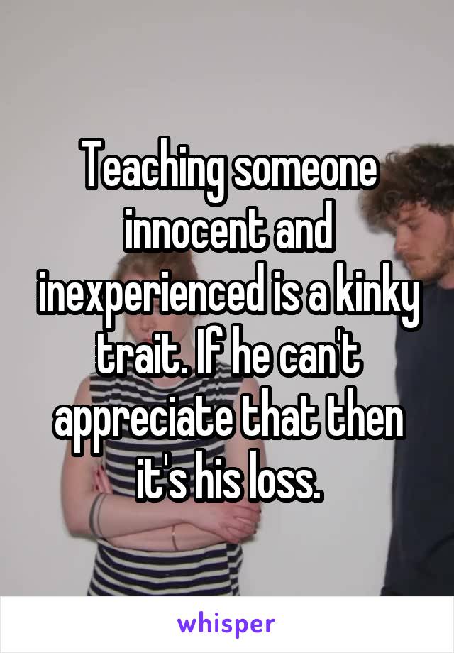 Teaching someone innocent and inexperienced is a kinky trait. If he can't appreciate that then it's his loss.