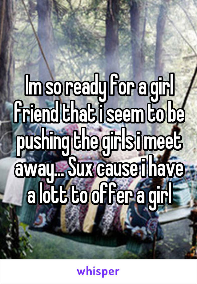 Im so ready for a girl friend that i seem to be pushing the girls i meet away... Sux cause i have a lott to offer a girl