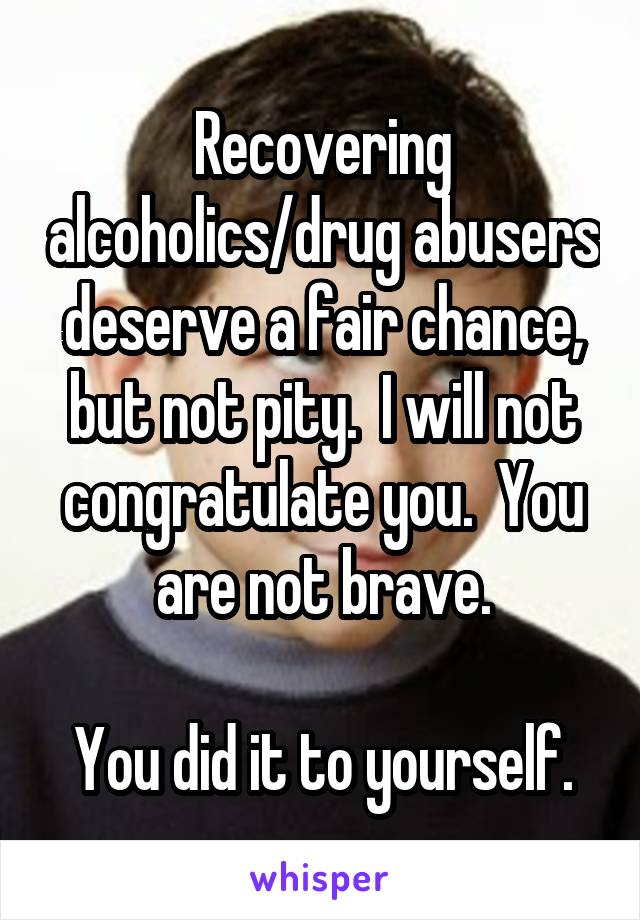 Recovering alcoholics/drug abusers deserve a fair chance, but not pity.  I will not congratulate you.  You are not brave.

You did it to yourself.