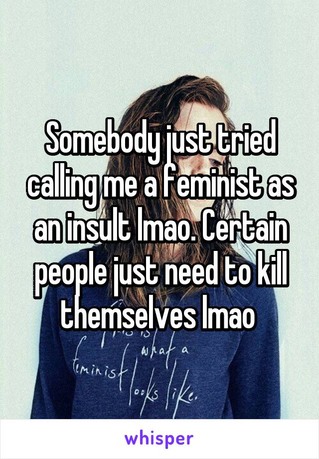 Somebody just tried calling me a feminist as an insult lmao. Certain people just need to kill themselves lmao 