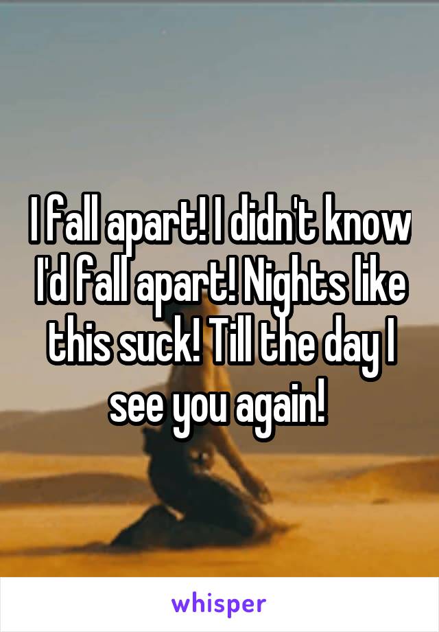 I fall apart! I didn't know I'd fall apart! Nights like this suck! Till the day I see you again! 