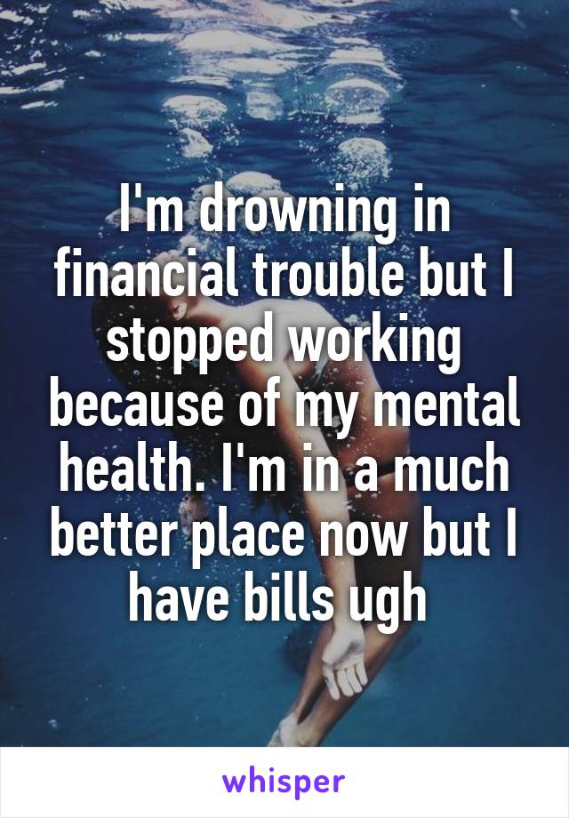 I'm drowning in financial trouble but I stopped working because of my mental health. I'm in a much better place now but I have bills ugh 