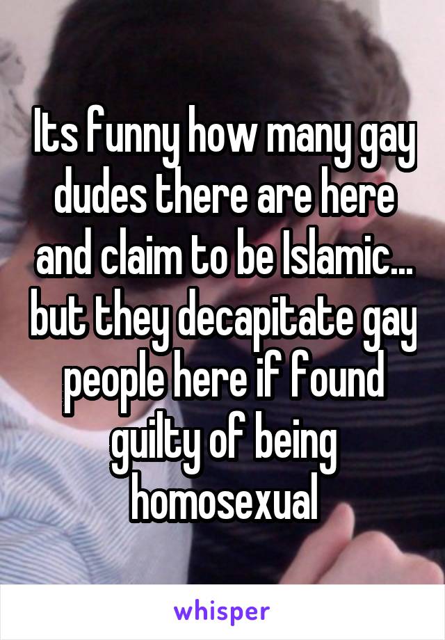 Its funny how many gay dudes there are here and claim to be Islamic... but they decapitate gay people here if found guilty of being homosexual