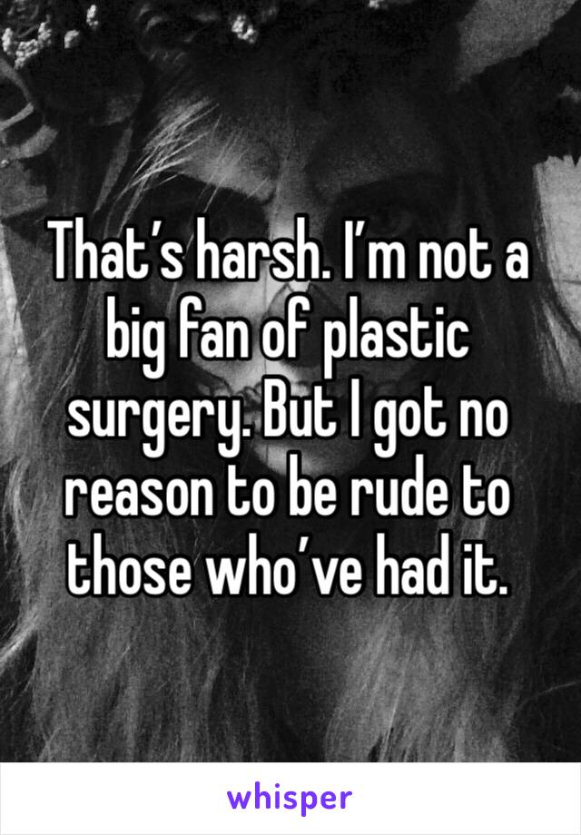 That’s harsh. I’m not a big fan of plastic surgery. But I got no reason to be rude to those who’ve had it.