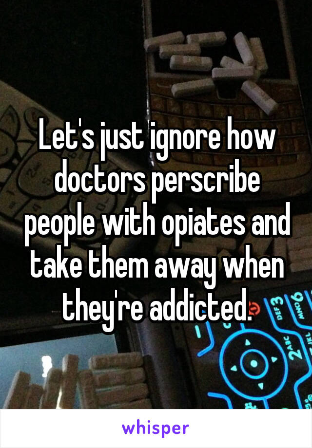 Let's just ignore how doctors perscribe people with opiates and take them away when they're addicted.