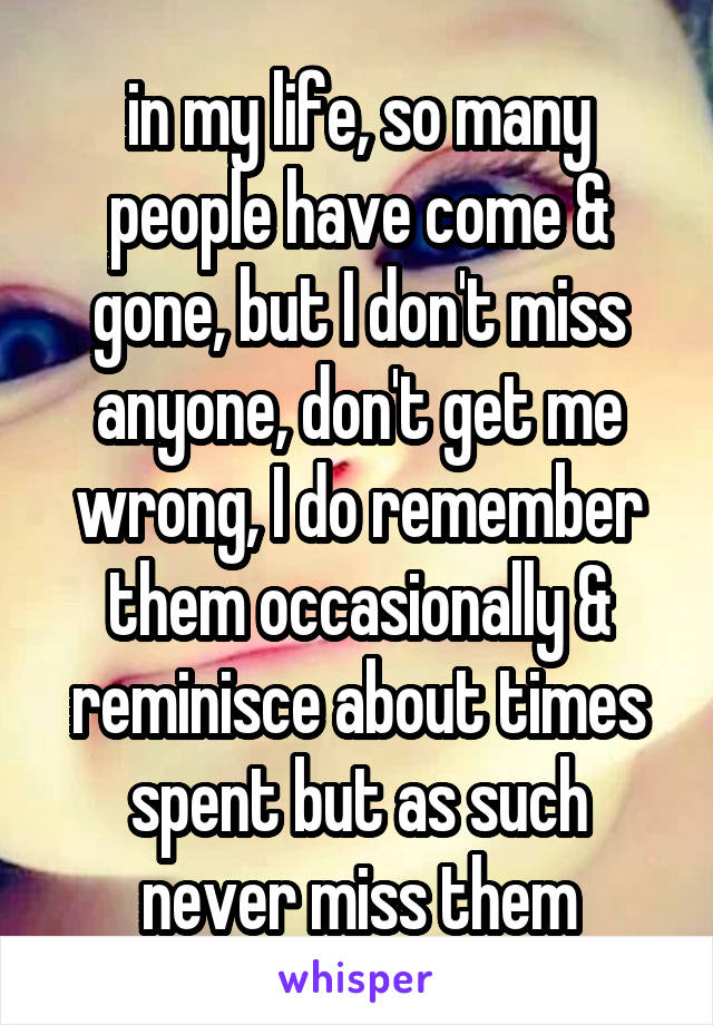 in my life, so many people have come & gone, but I don't miss anyone, don't get me wrong, I do remember them occasionally & reminisce about times spent but as such never miss them