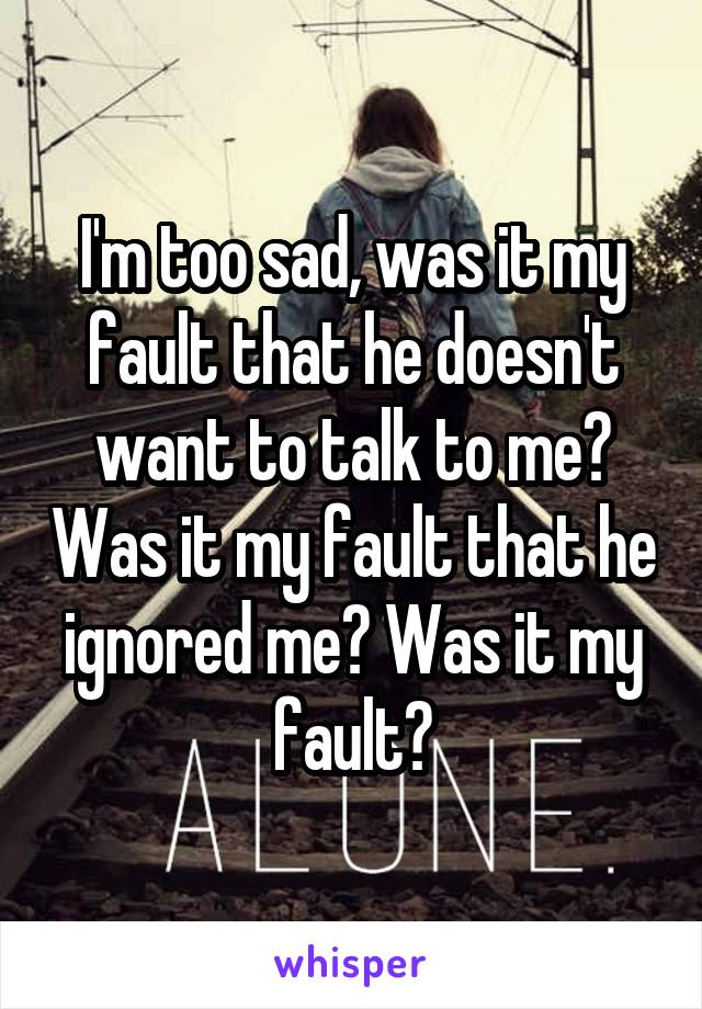 I'm too sad, was it my fault that he doesn't want to talk to me? Was it my fault that he ignored me? Was it my fault?