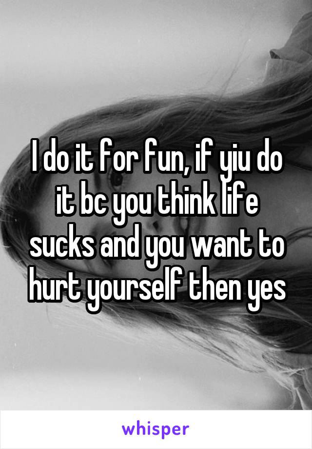 I do it for fun, if yiu do it bc you think life sucks and you want to hurt yourself then yes