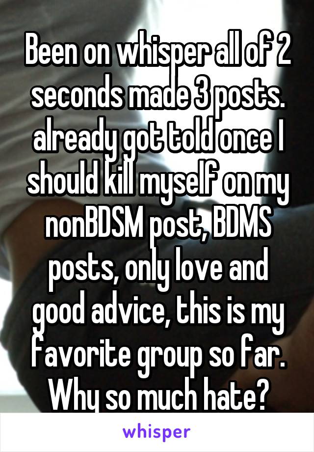 Been on whisper all of 2 seconds made 3 posts. already got told once I should kill myself on my nonBDSM post, BDMS posts, only love and good advice, this is my favorite group so far. Why so much hate?