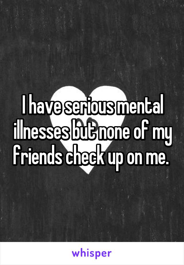 I have serious mental illnesses but none of my friends check up on me. 