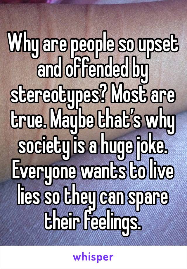 Why are people so upset and offended by stereotypes? Most are true. Maybe that’s why society is a huge joke. Everyone wants to live lies so they can spare their feelings. 