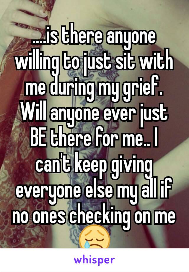 ....is there anyone willing to just sit with me during my grief. Will anyone ever just BE there for me.. I can't keep giving everyone else my all if no ones checking on me 😢