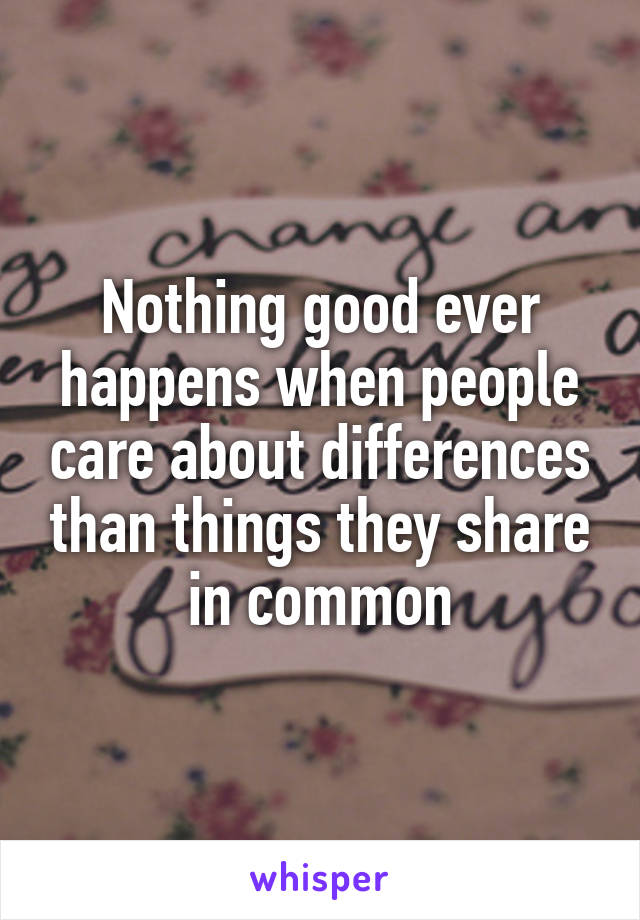 Nothing good ever happens when people care about differences than things they share in common