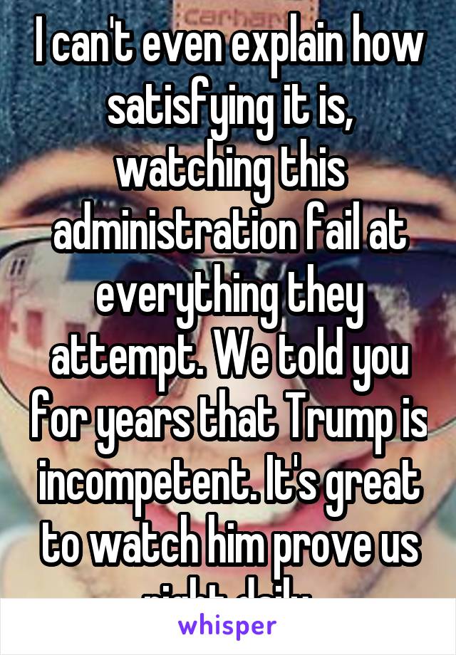 I can't even explain how satisfying it is, watching this administration fail at everything they attempt. We told you for years that Trump is incompetent. It's great to watch him prove us right daily.