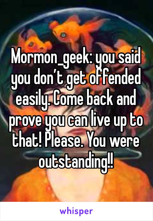 Mormon_geek: you said you don’t get offended easily. Come back and prove you can live up to that! Please. You were outstanding!!