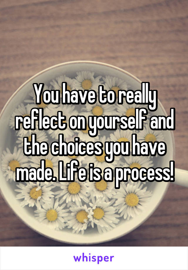 You have to really reflect on yourself and the choices you have made. Life is a process!