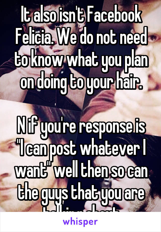 It also isn't Facebook Felicia. We do not need to know what you plan on doing to your hair.

N if you're response is "I can post whatever I want" well then so can the guys that you are talking about