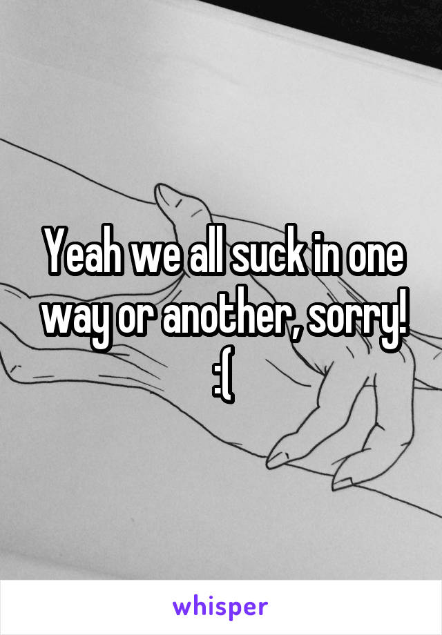 Yeah we all suck in one way or another, sorry! :(