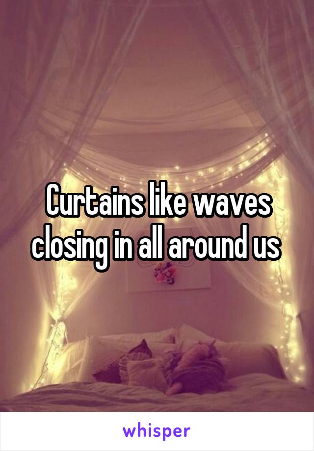 Curtains like waves closing in all around us 