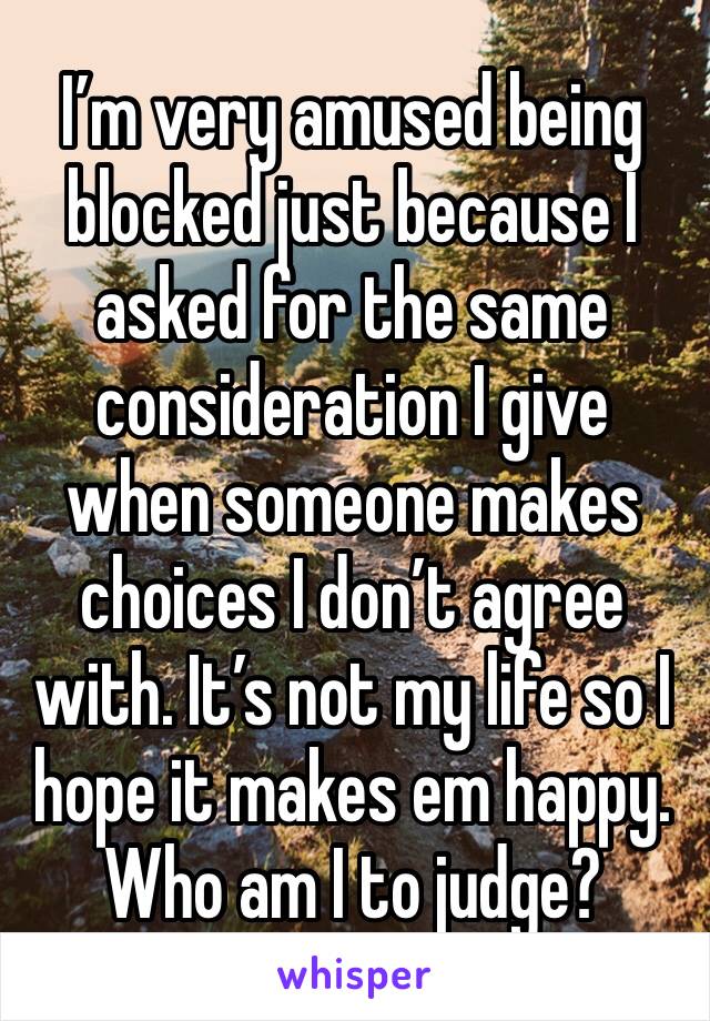 I’m very amused being blocked just because I asked for the same consideration I give when someone makes choices I don’t agree with. It’s not my life so I hope it makes em happy. Who am I to judge?