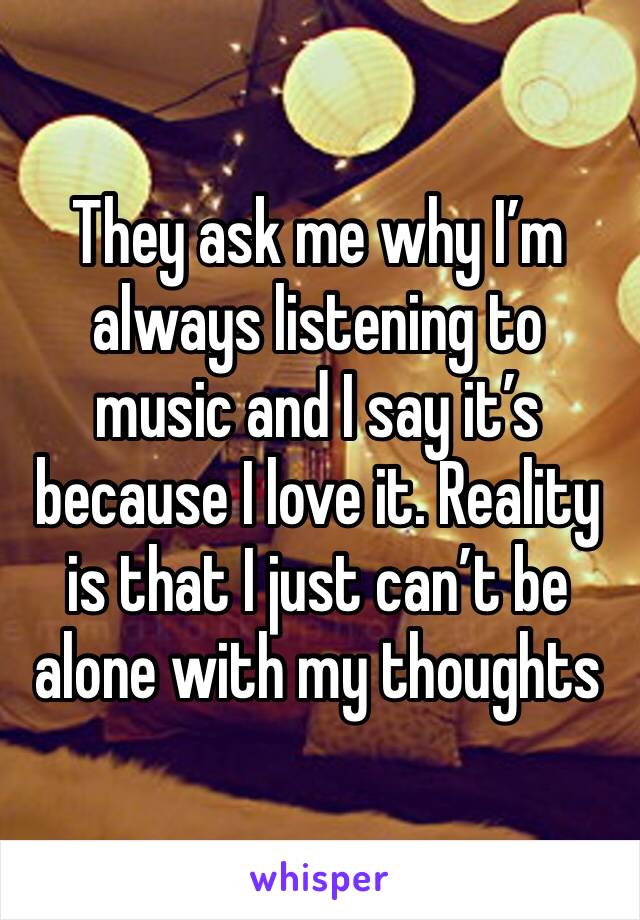 They ask me why I’m always listening to music and I say it’s because I love it. Reality is that I just can’t be alone with my thoughts