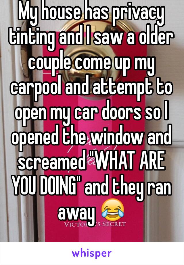 My house has privacy tinting and I saw a older couple come up my carpool and attempt to open my car doors so I opened the window and screamed "WHAT ARE YOU DOING" and they ran away 😂