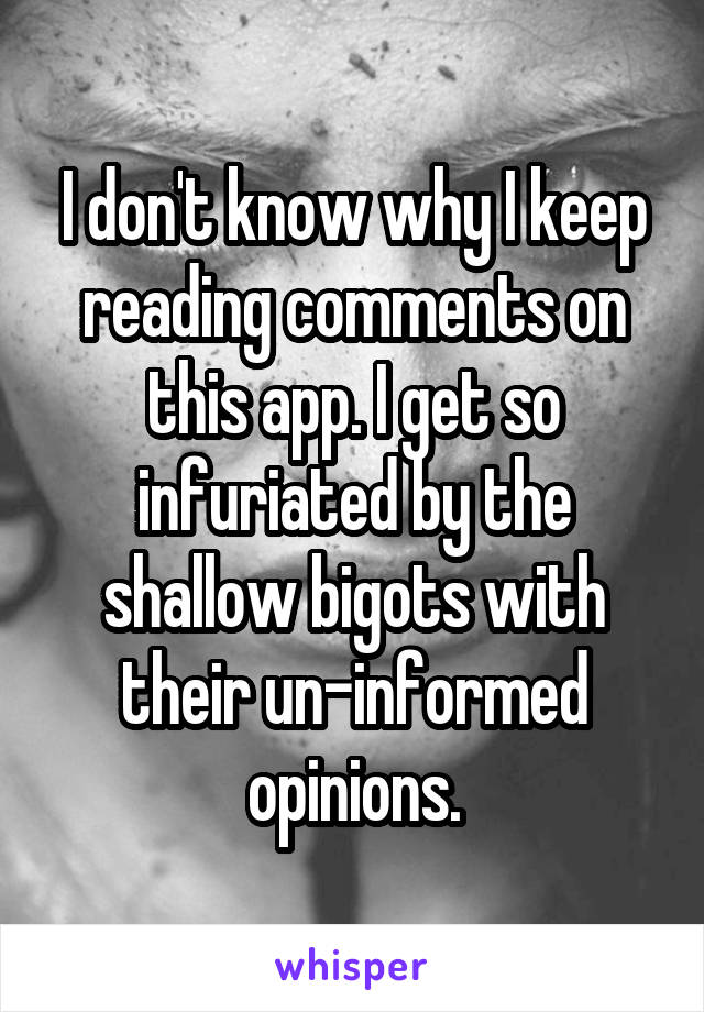 I don't know why I keep reading comments on this app. I get so infuriated by the shallow bigots with their un-informed opinions.