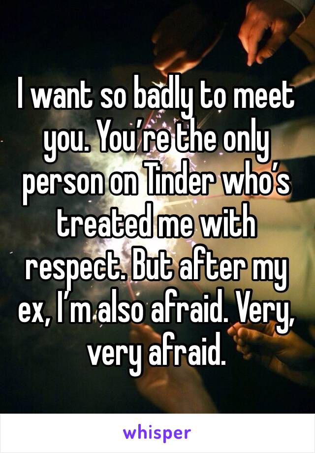 I want so badly to meet you. You’re the only person on Tinder who’s treated me with respect. But after my ex, I’m also afraid. Very, very afraid.