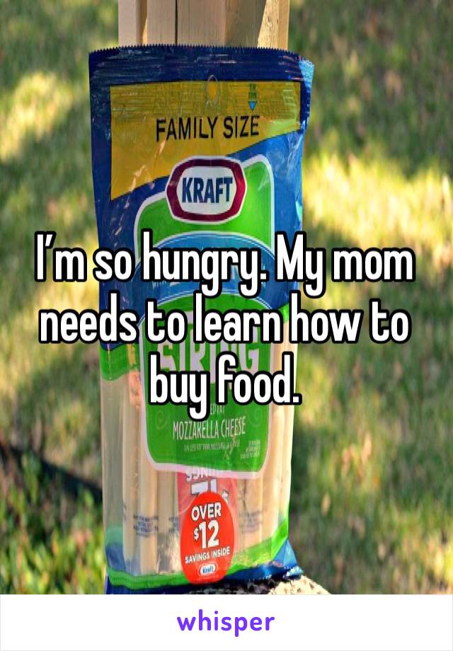 I’m so hungry. My mom needs to learn how to buy food. 