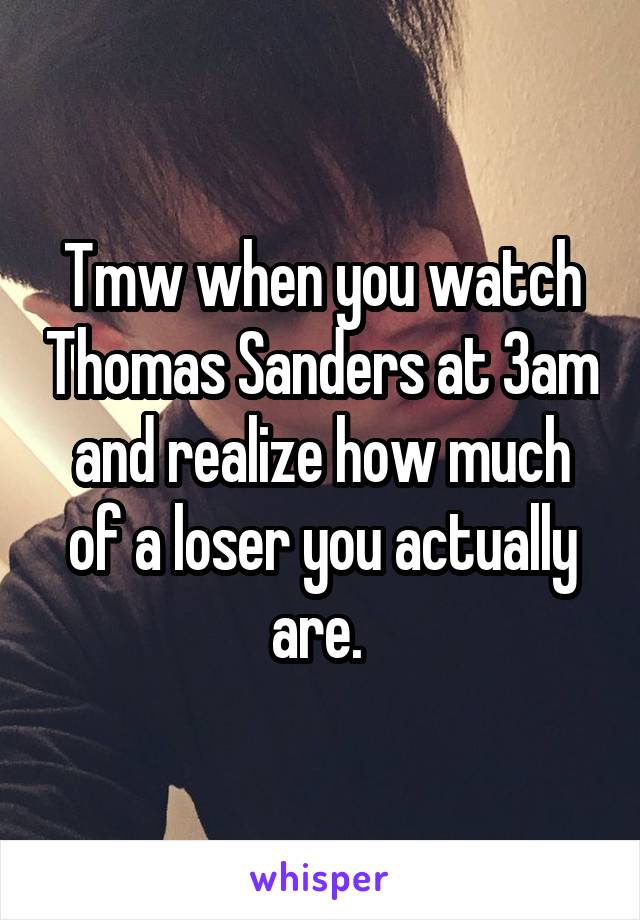 Tmw when you watch Thomas Sanders at 3am and realize how much of a loser you actually are. 