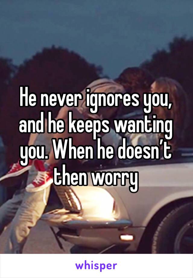 He never ignores you, and he keeps wanting you. When he doesn’t then worry