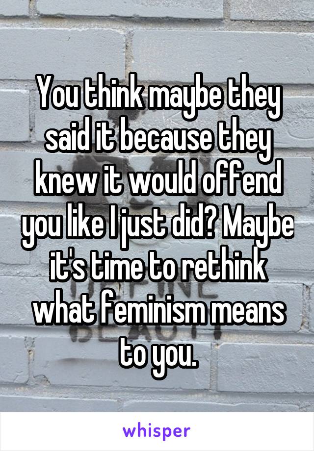 You think maybe they said it because they knew it would offend you like I just did? Maybe it's time to rethink what feminism means to you.