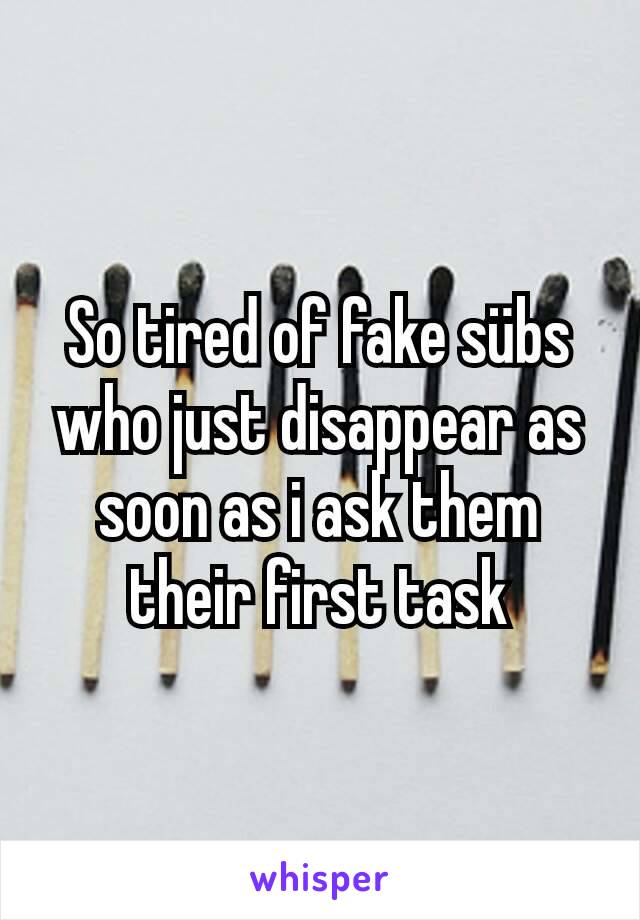 So tired of fake sübs who just disappear as soon as i ask them their first task